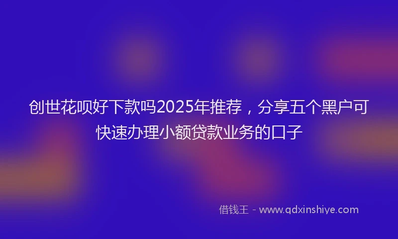 创世花呗好下款吗2025年推荐，分享五个黑户可快速办理小额贷款业务的口子