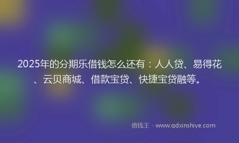 2025年的分期乐借钱怎么还有：人人贷、易得花、云贝商城、借款宝贷、快捷宝贷融等。