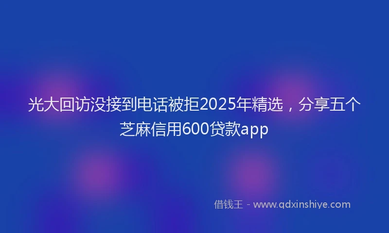 光大回访没接到电话被拒2025年精选，分享五个芝麻信用600贷款app
