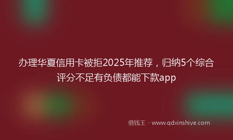 办理华夏信用卡被拒2025年推荐，归纳5个综合评分不足有负债都能下款app