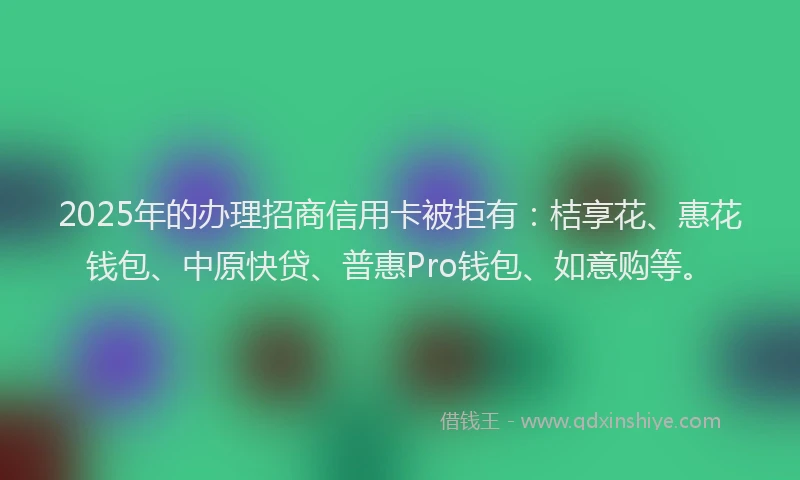 2025年的办理招商信用卡被拒有：桔享花、惠花钱包、中原快贷、普惠Pro钱包、如意购等。