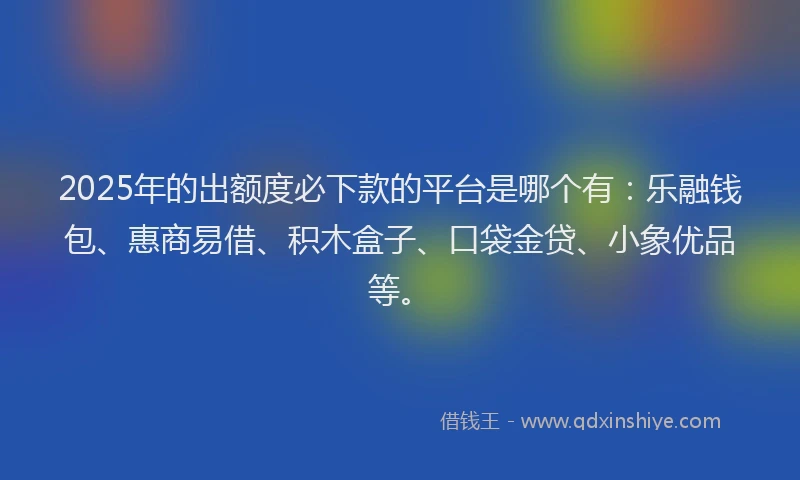 2025年的出额度必下款的平台是哪个有：乐融钱包、惠商易借、积木盒子、口袋金贷、小象优品等。