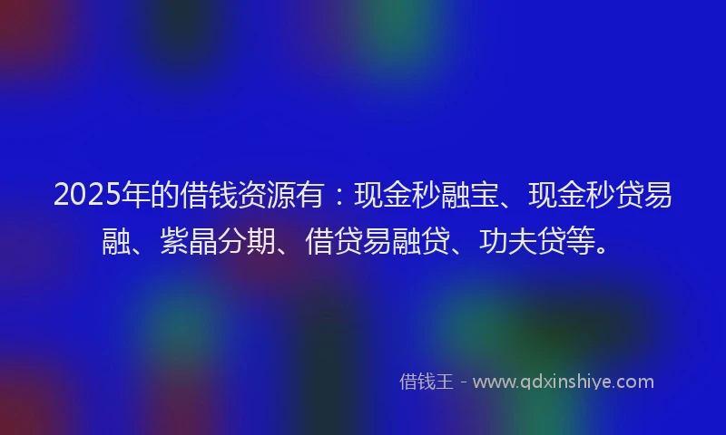 2025年的借钱资源有：现金秒融宝、现金秒贷易融、紫晶分期、借贷易融贷、功夫贷等。