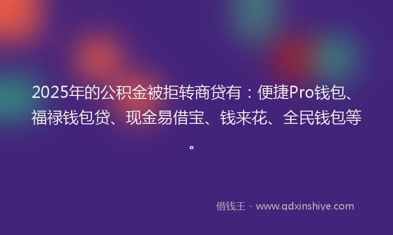 2025年的公积金被拒转商贷有：便捷Pro钱包、福禄钱包贷、现金易借宝、钱来花、全民钱包等。