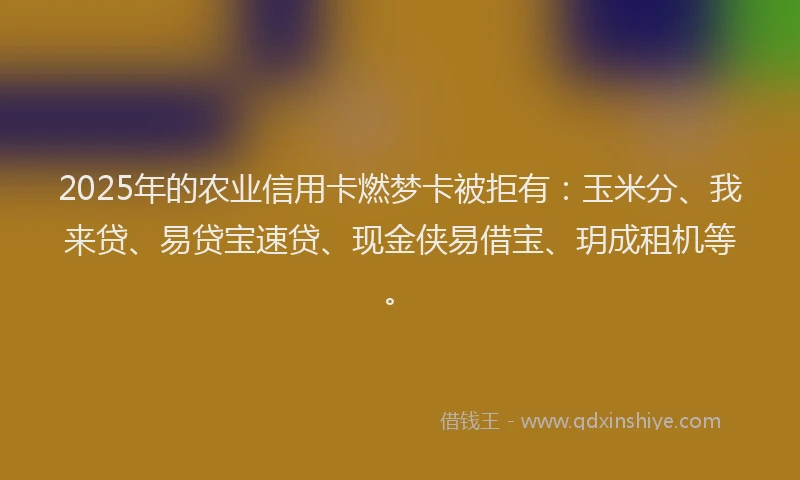 2025年的农业信用卡燃梦卡被拒有：玉米分、我来贷、易贷宝速贷、现金侠易借宝、玥成租机等。