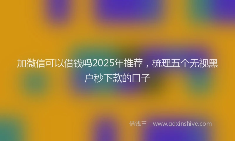 加微信可以借钱吗2025年推荐，梳理五个无视黑户秒下款的口子