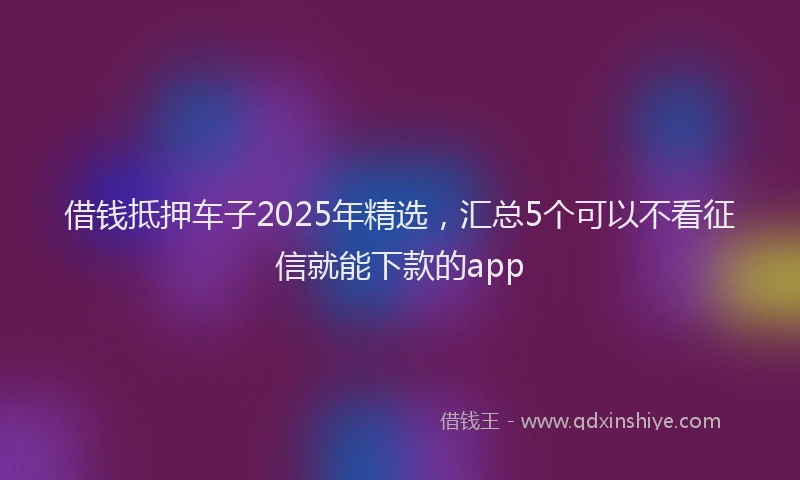 借钱抵押车子2025年精选，汇总5个可以不看征信就能下款的app