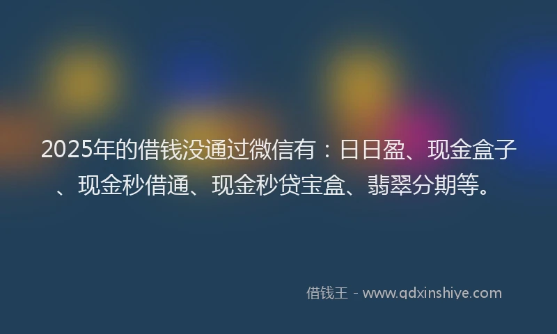 2025年的借钱没通过微信有：日日盈、现金盒子、现金秒借通、现金秒贷宝盒、翡翠分期等。