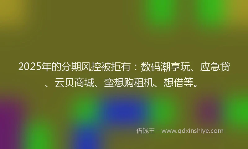 2025年的分期风控被拒有：数码潮享玩、应急贷、云贝商城、蛮想购租机、想借等。