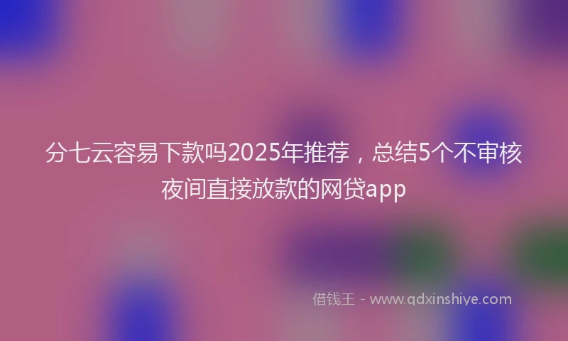 分七云容易下款吗2025年推荐，总结5个不审核夜间直接放款的网贷app