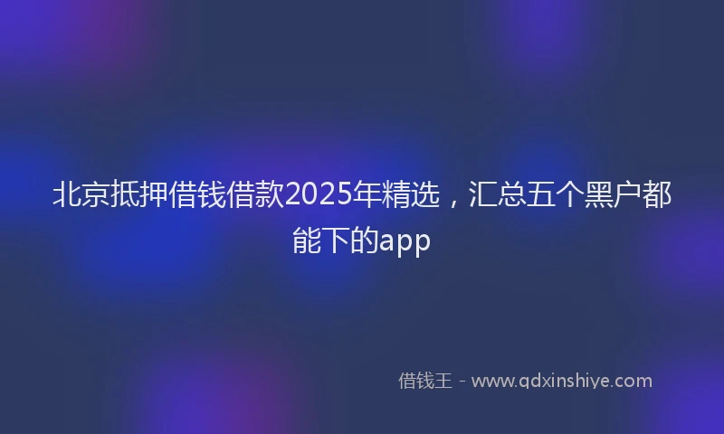 北京抵押借钱借款2025年精选，汇总五个黑户都能下的app