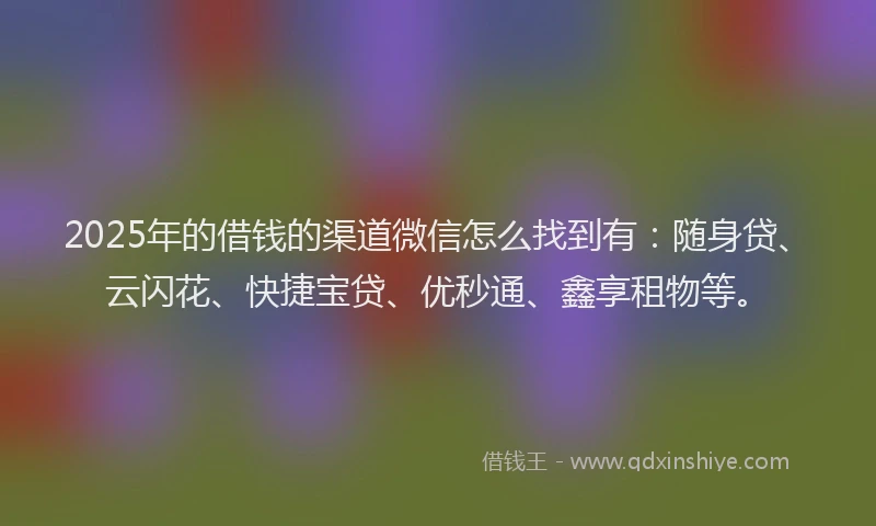 2025年的借钱的渠道微信怎么找到有：随身贷、云闪花、快捷宝贷、优秒通、鑫享租物等。