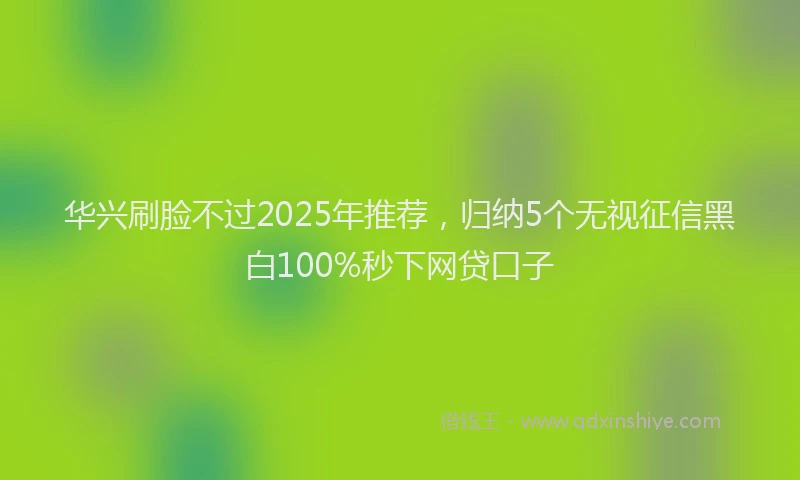 华兴刷脸不过2025年推荐，归纳5个无视征信黑白100%秒下网贷口子