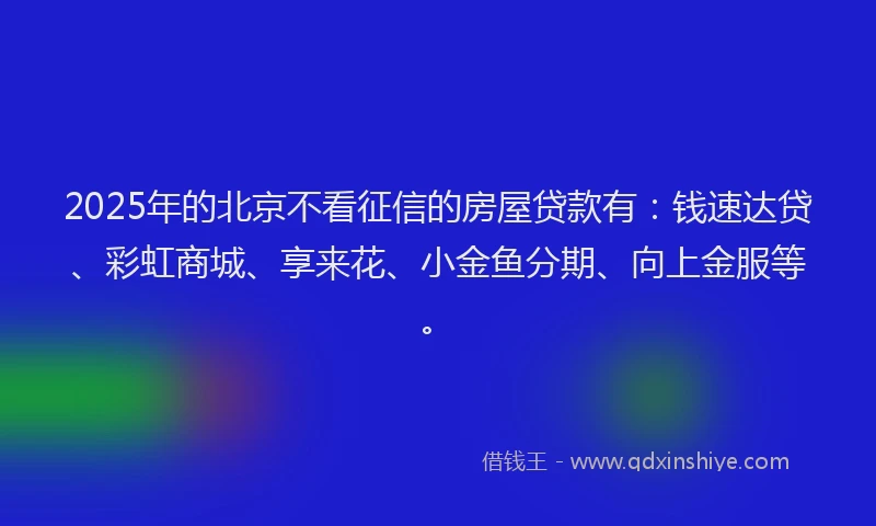 2025年的北京不看征信的房屋贷款有：钱速达贷、彩虹商城、享来花、小金鱼分期、向上金服等。