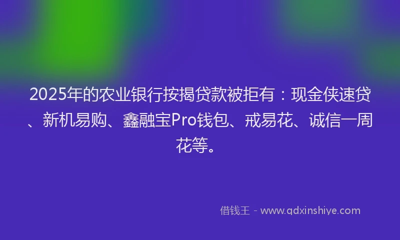 2025年的农业银行按揭贷款被拒有：现金侠速贷、新机易购、鑫融宝Pro钱包、戒易花、诚信一周花等。