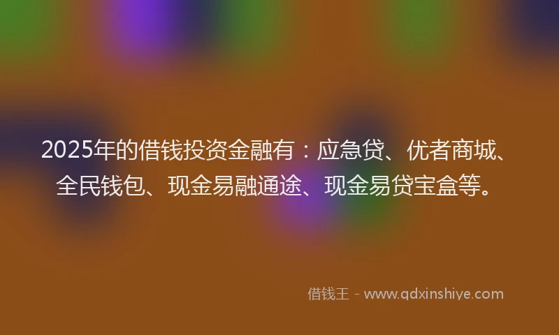 2025年的借钱投资金融有：应急贷、优者商城、全民钱包、现金易融通途、现金易贷宝盒等。