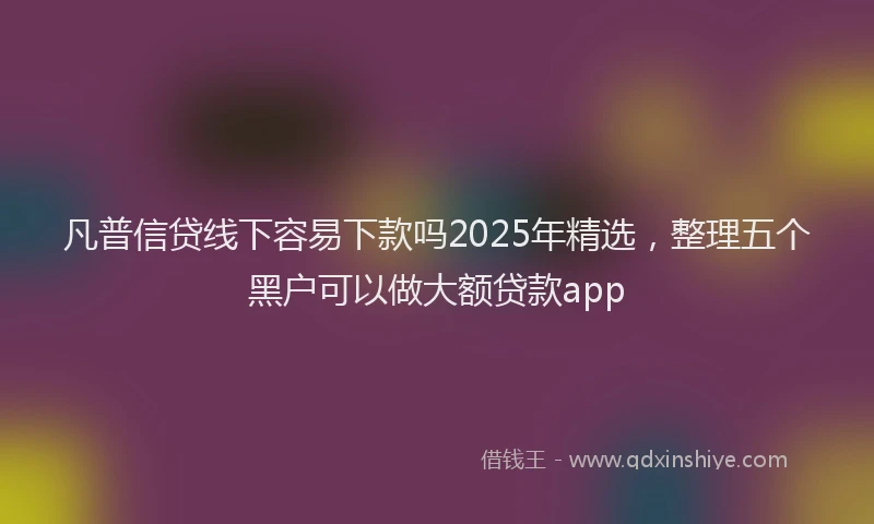 凡普信贷线下容易下款吗2025年精选，整理五个黑户可以做大额贷款app