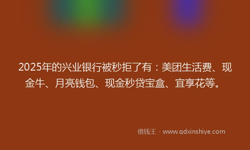 2025年的兴业银行被秒拒了有：美团生活费、现金牛、月亮钱包、现金秒贷宝盒、宜享花等。