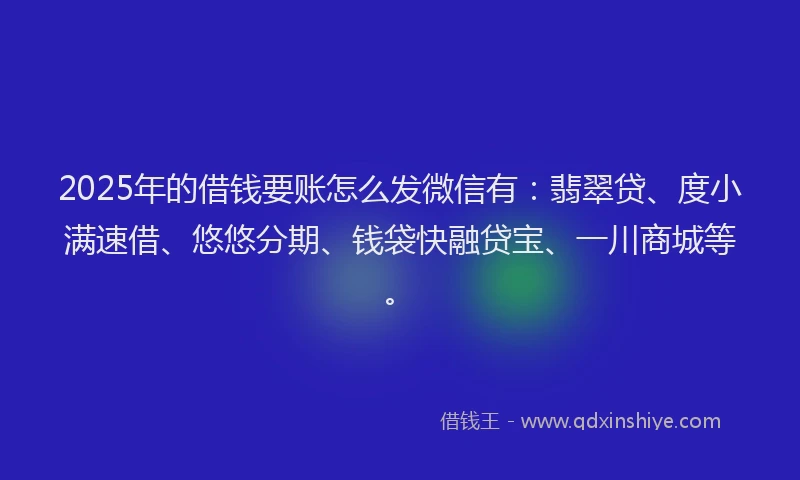 2025年的借钱要账怎么发微信有：翡翠贷、度小满速借、悠悠分期、钱袋快融贷宝、一川商城等。