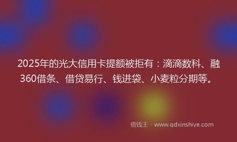 2025年的光大信用卡提额被拒有：滴滴数科、融360借条、借贷易行、钱进袋、小麦粒分期等。