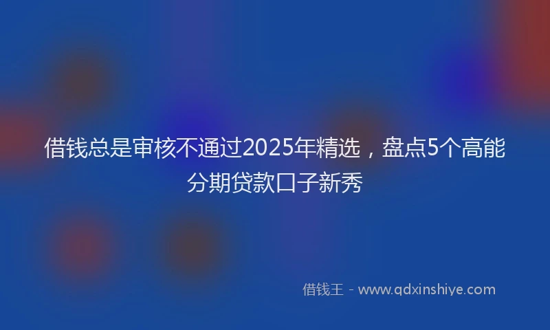 借钱总是审核不通过2025年精选，盘点5个高能分期贷款口子新秀