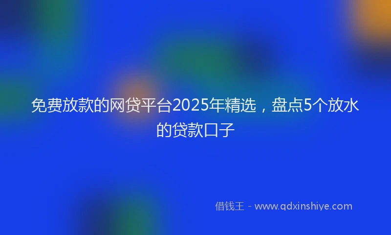 免费放款的网贷平台2025年精选，盘点5个放水的贷款口子
