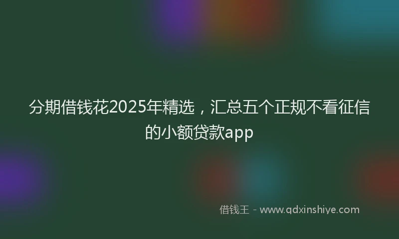 分期借钱花2025年精选，汇总五个正规不看征信的小额贷款app