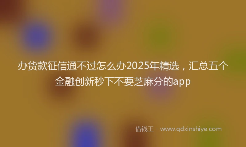 办货款征信通不过怎么办2025年精选，汇总五个金融创新秒下不要芝麻分的app