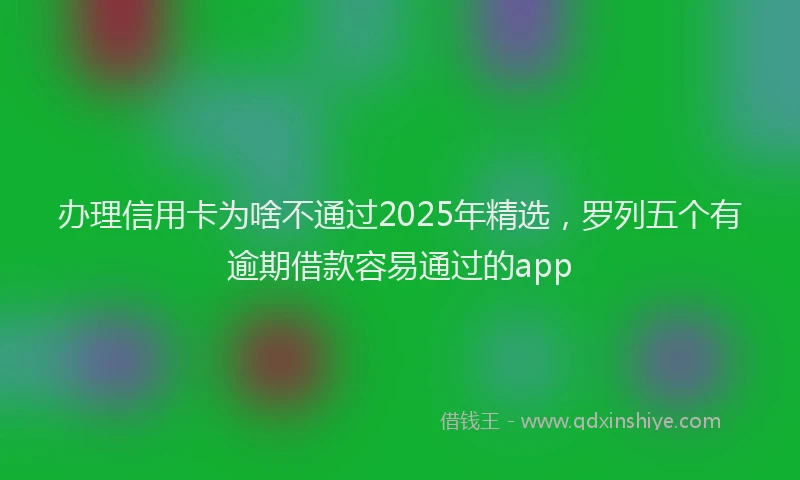 办理信用卡为啥不通过2025年精选，罗列五个有逾期借款容易通过的app