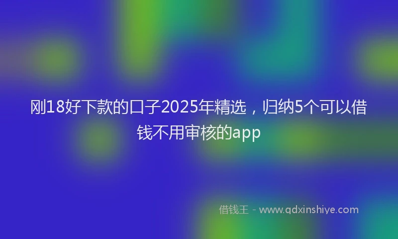 刚18好下款的口子2025年精选，归纳5个可以借钱不用审核的app