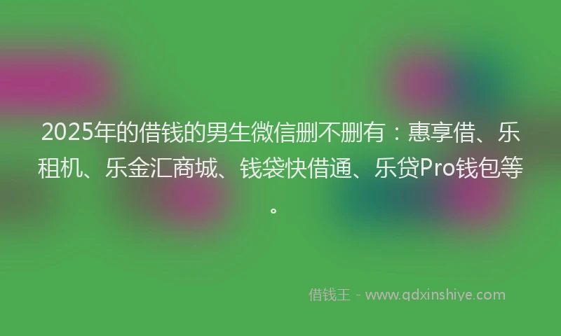 2025年的借钱的男生微信删不删有：惠享借、乐租机、乐金汇商城、钱袋快借通、乐贷Pro钱包等。