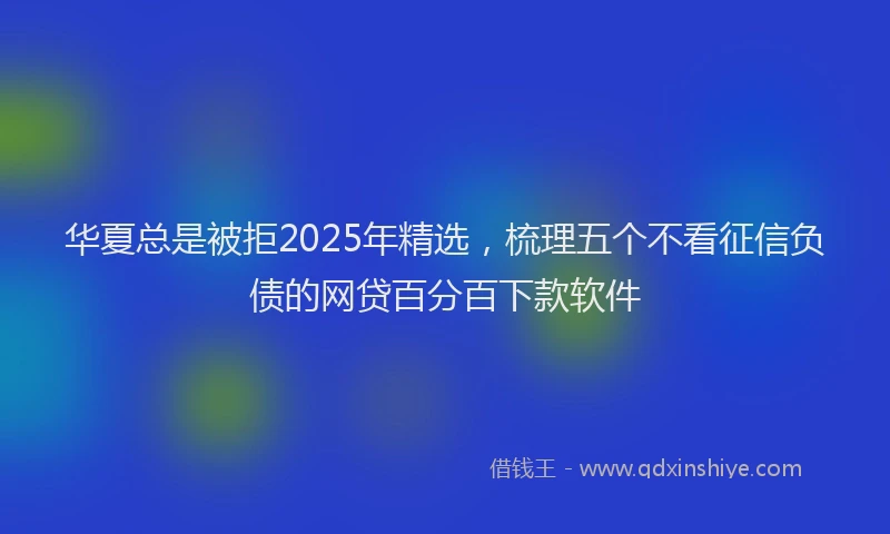 华夏总是被拒2025年精选，梳理五个不看征信负债的网贷百分百下款软件