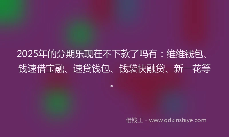 2025年的分期乐现在不下款了吗有：维维钱包、钱速借宝融、速贷钱包、钱袋快融贷、新一花等。