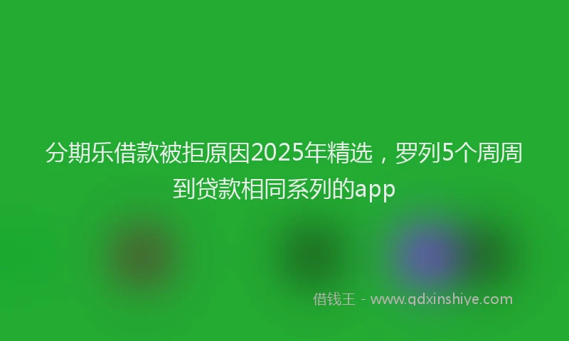 分期乐借款被拒原因2025年精选，罗列5个周周到贷款相同系列的app