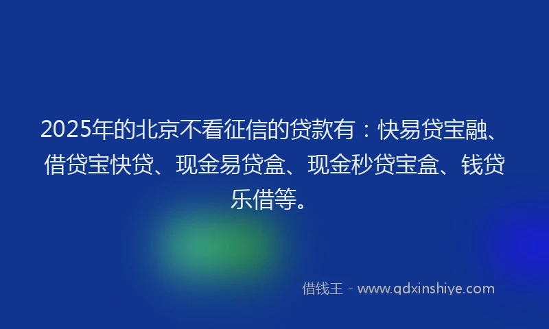 2025年的北京不看征信的贷款有：快易贷宝融、借贷宝快贷、现金易贷盒、现金秒贷宝盒、钱贷乐借等。