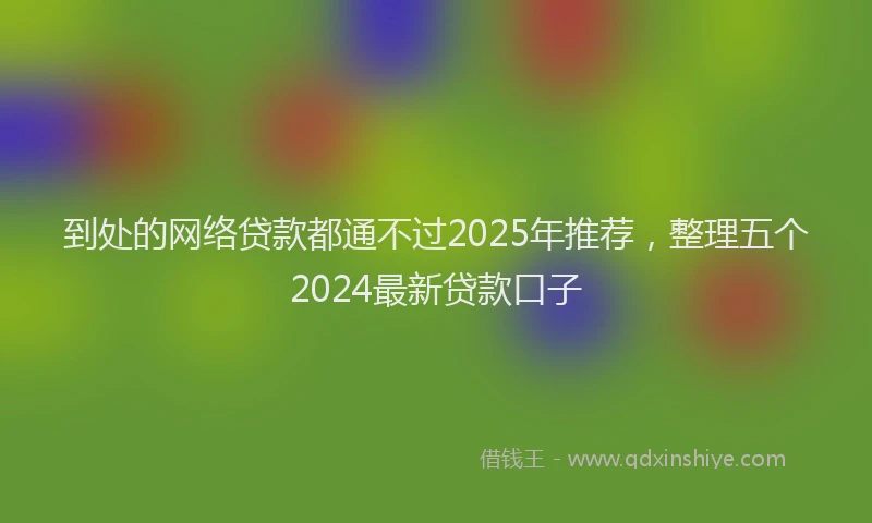 到处的网络贷款都通不过2025年推荐，整理五个2024最新贷款口子
