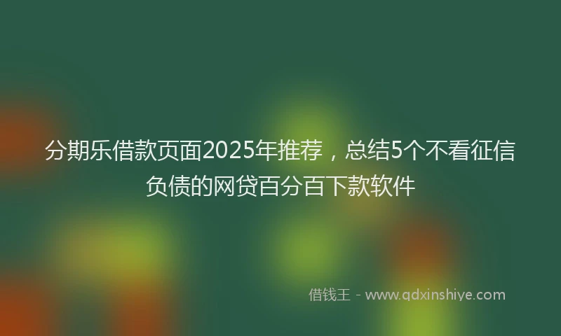 分期乐借款页面2025年推荐，总结5个不看征信负债的网贷百分百下款软件