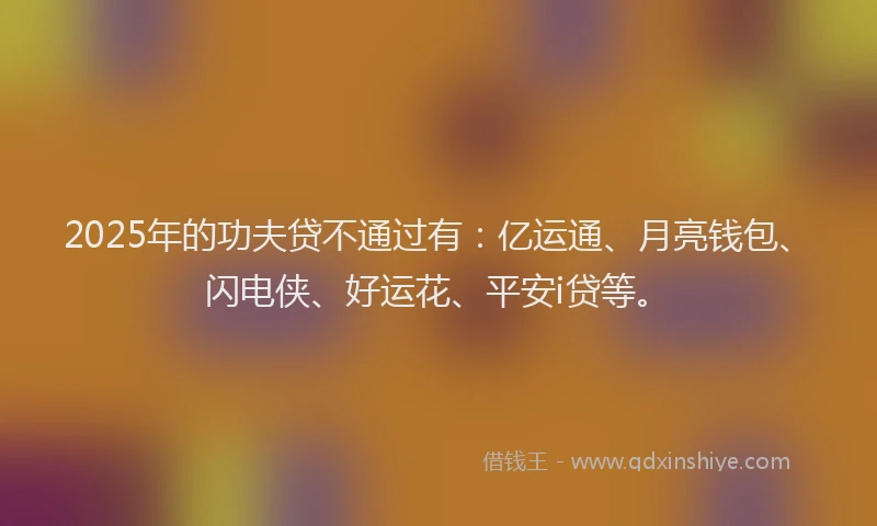 2025年的功夫贷不通过有：亿运通、月亮钱包、闪电侠、好运花、平安i贷等。