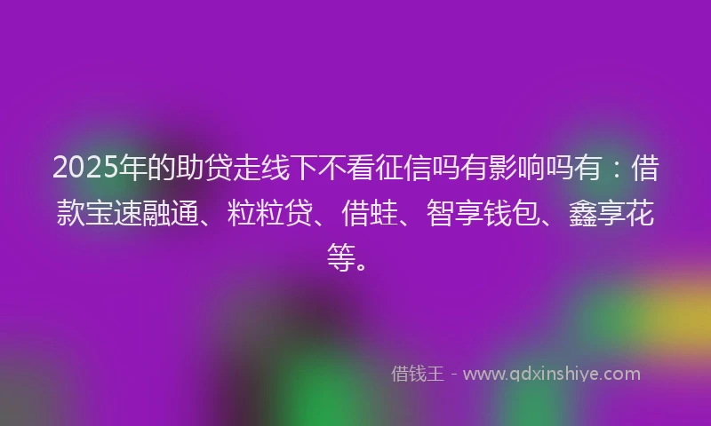 2025年的助贷走线下不看征信吗有影响吗有：借款宝速融通、粒粒贷、借蛙、智享钱包、鑫享花等。