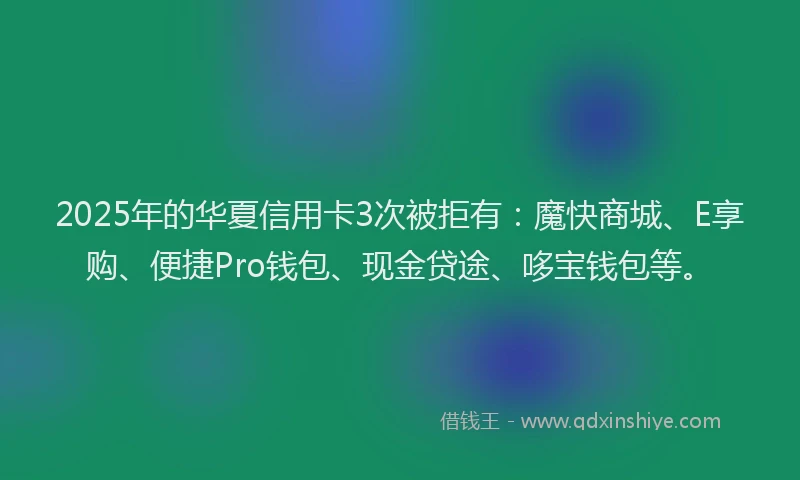 2025年的华夏信用卡3次被拒有：魔快商城、E享购、便捷Pro钱包、现金贷途、哆宝钱包等。