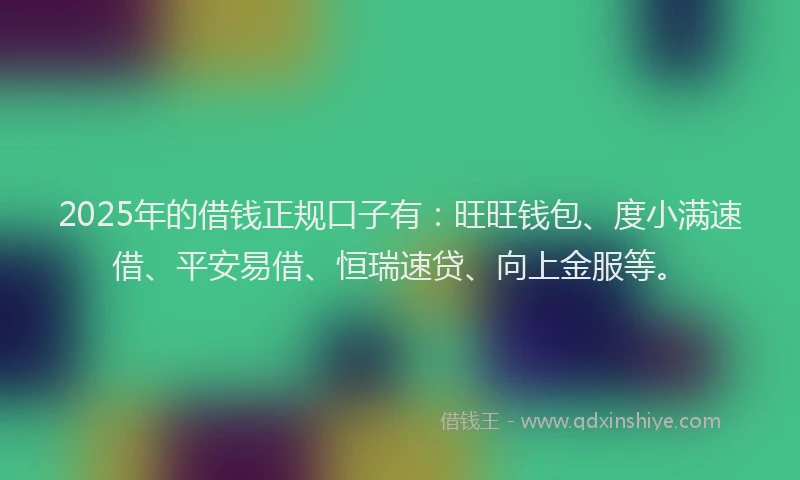 2025年的借钱正规口子有：旺旺钱包、度小满速借、平安易借、恒瑞速贷、向上金服等。