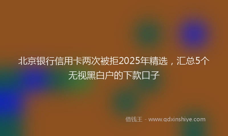 北京银行信用卡两次被拒2025年精选，汇总5个无视黑白户的下款口子