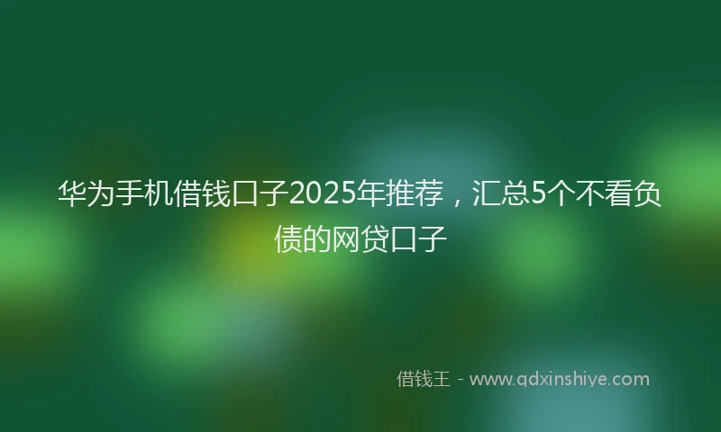 华为手机借钱口子2025年推荐，汇总5个不看负债的网贷口子
