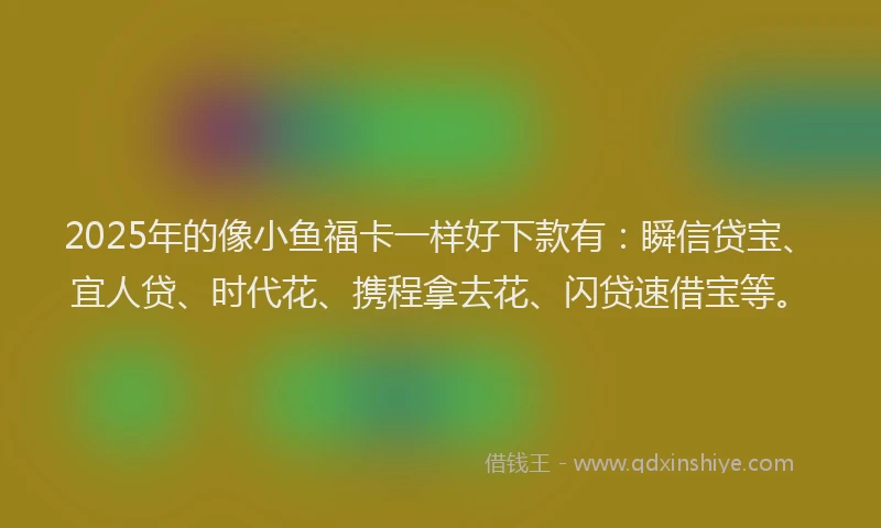 2025年的像小鱼福卡一样好下款有：瞬信贷宝、宜人贷、时代花、携程拿去花、闪贷速借宝等。