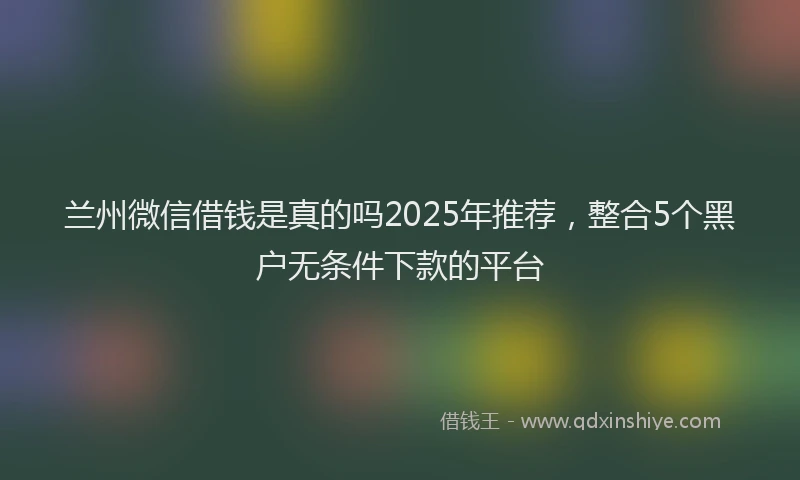 兰州微信借钱是真的吗2025年推荐，整合5个黑户无条件下款的平台