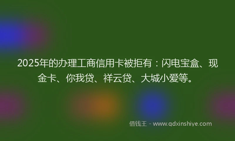 2025年的办理工商信用卡被拒有：闪电宝盒、现金卡、你我贷、祥云贷、大城小爱等。