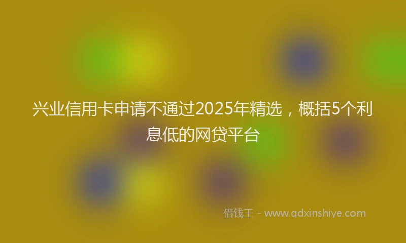 兴业信用卡申请不通过2025年精选，概括5个利息低的网贷平台
