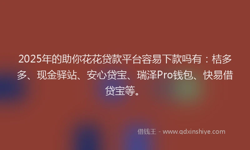 2025年的助你花花贷款平台容易下款吗有：桔多多、现金驿站、安心贷宝、瑞泽Pro钱包、快易借贷宝等。
