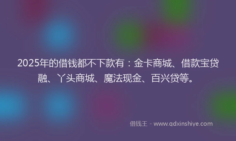 2025年的借钱都不下款有：金卡商城、借款宝贷融、丫头商城、魔法现金、百兴贷等。