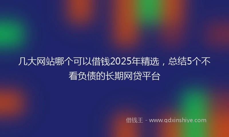 几大网站哪个可以借钱2025年精选，总结5个不看负债的长期网贷平台